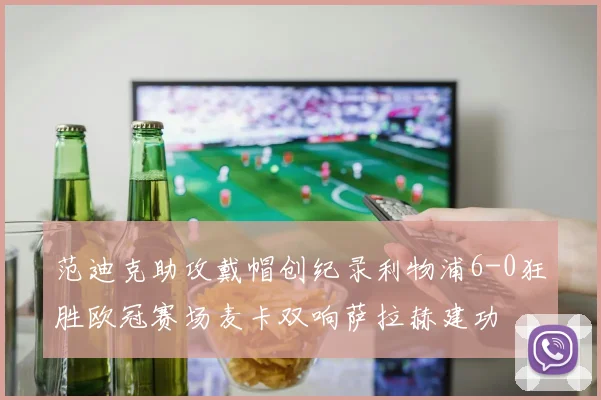 范迪克助攻戴帽创纪录利物浦6-0狂胜欧冠赛场麦卡双响萨拉赫建功