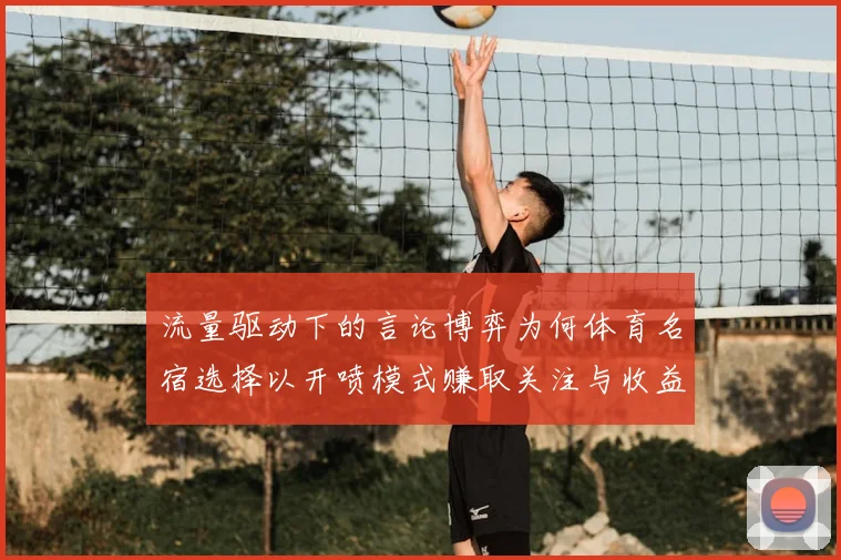 流量驱动下的言论博弈为何体育名宿选择以开喷模式赚取关注与收益