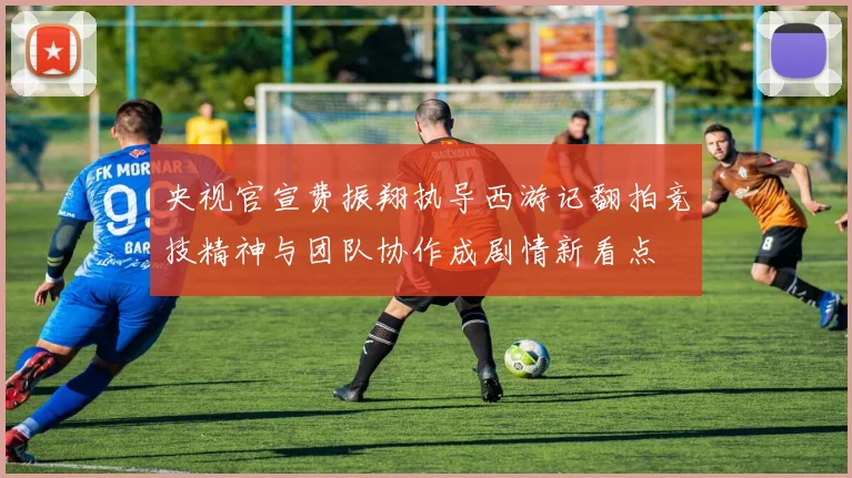 央视官宣费振翔执导西游记翻拍竞技精神与团队协作成剧情新看点