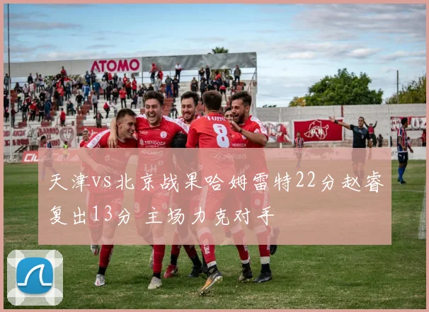 天津vs北京战果哈姆雷特22分赵睿复出13分 主场力克对手
