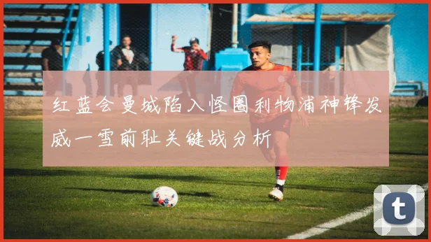 红蓝会曼城陷入怪圈利物浦神锋发威一雪前耻关键战分析