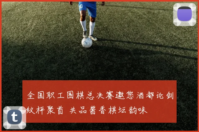 全国职工围棋总决赛邀您酒都论剑纹枰聚首 共品酱香棋坛韵味