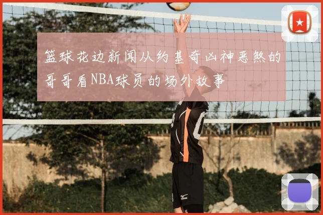 篮球花边新闻从约基奇凶神恶煞的哥哥看NBA球员的场外故事