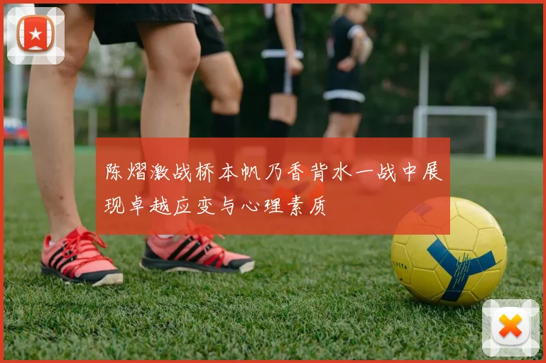 陈熠激战桥本帆乃香背水一战中展现卓越应变与心理素质