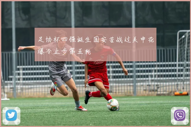 足协杯四强诞生国安苦战过关申花爆冷止步第五轮