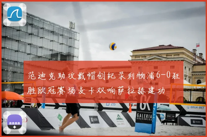 范迪克助攻戴帽创纪录利物浦6-0狂胜欧冠赛场麦卡双响萨拉赫建功