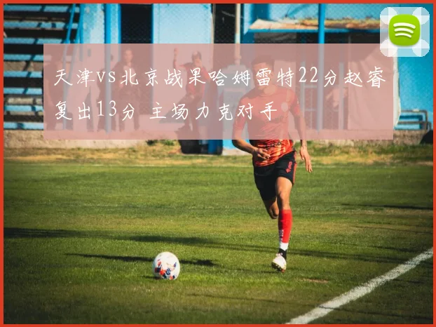 天津vs北京战果哈姆雷特22分赵睿复出13分 主场力克对手