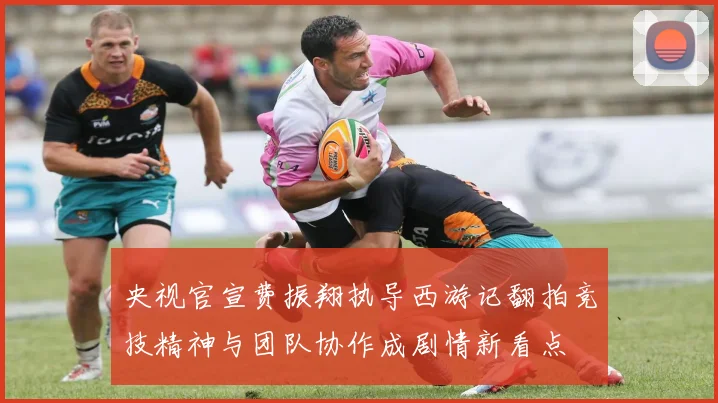 央视官宣费振翔执导西游记翻拍竞技精神与团队协作成剧情新看点