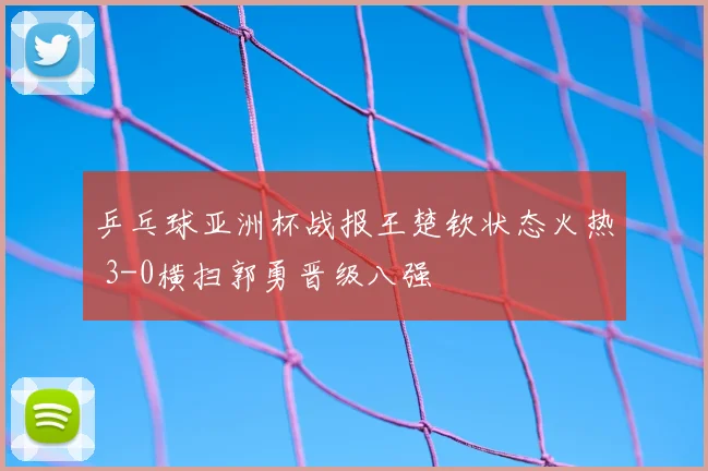 乒乓球亚洲杯战报王楚钦状态火热 3-0横扫郭勇晋级八强