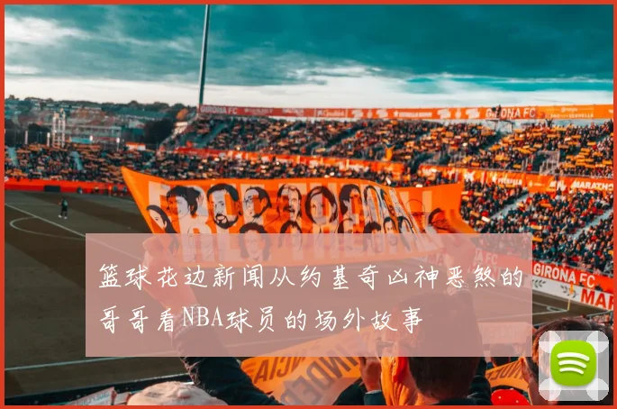 篮球花边新闻从约基奇凶神恶煞的哥哥看NBA球员的场外故事