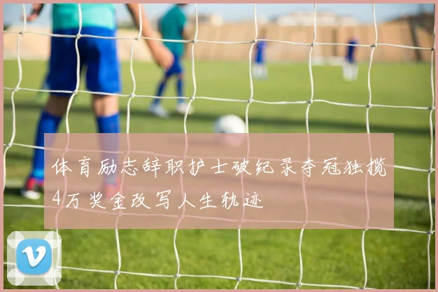 体育励志辞职护士破纪录夺冠独揽4万奖金改写人生轨迹