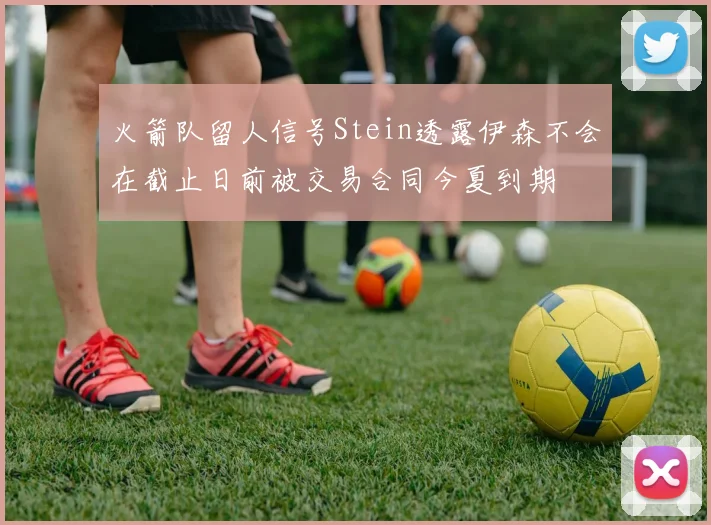 火箭队留人信号Stein透露伊森不会在截止日前被交易合同今夏到期