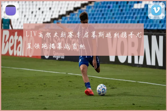 LIV高尔夫新赛季启幕斯迈利携手尤莱领跑揭幕战首轮